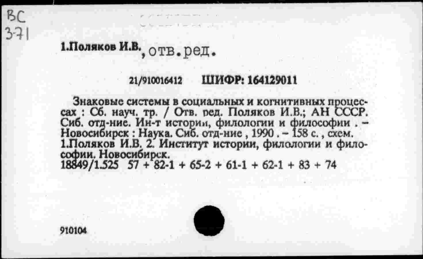 ﻿1-Поляков ИЛ отв,ред.
21/910016412 ШИФР: 164129011
Знаковые системы в социальных и когнитивных процессах : Сб. науч. тр. / Отв. ред. Поляков И.В.; АН СССР. Сиб. отд-ние. Ин-т истории, филологии и философии . -Новосибирск : Наука. Сиб. отд-ние , 1990 . - 158 с., схем. 1.Поляков И.В. 2. Институт истории, филологии и философии. Новосибирск.
18849/1-525 57 + 82-1 + 65-2 + 61-1 + 62-1 + 83 + 74
910104